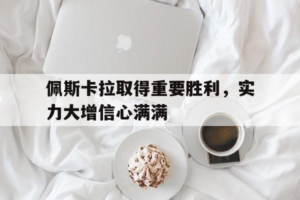 包含佩斯卡拉取得重要胜利,实力大增信心满满的词条 包含佩斯卡拉取得重要胜利,实力大增信心满满的词条
